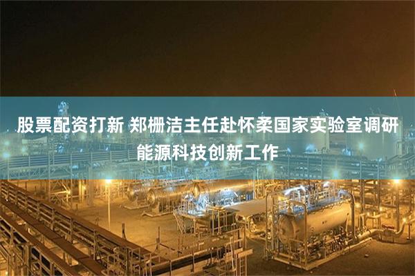 股票配资打新 郑栅洁主任赴怀柔国家实验室调研能源科技创新工作