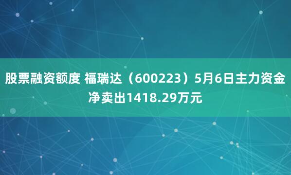 股票融资额度 福瑞达（600223）5月6日主力资金净卖出1418.29万元