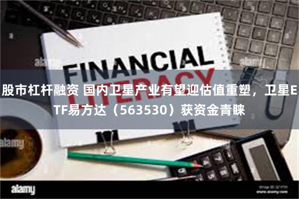 股市杠杆融资 国内卫星产业有望迎估值重塑，卫星ETF易方达（563530）获资金青睐