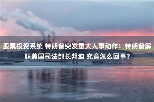 股票投资系统 特朗普突发重大人事动作！特朗普解职美国司法部长邦迪 究竟怎么回事？