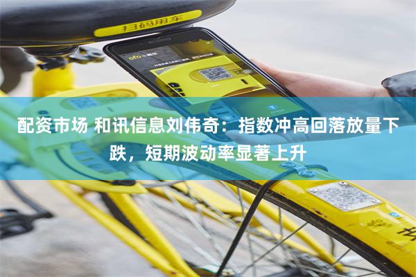 配资市场 和讯信息刘伟奇:指数冲高回落放量下跌,短期波动率显著上升