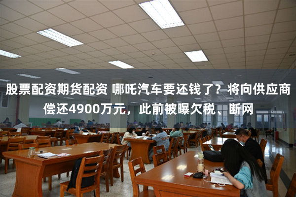 股票配资期货配资 哪吒汽车要还钱了？将向供应商偿还4900万元，此前被曝欠税、断网