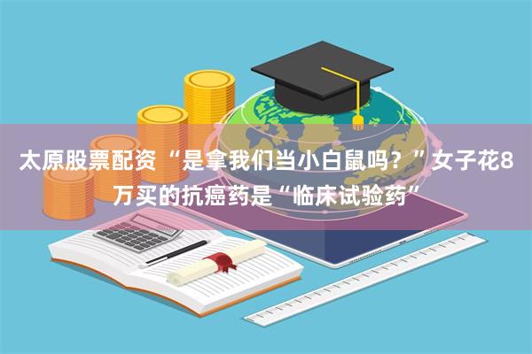 太原股票配资 “是拿我们当小白鼠吗？”女子花8万买的抗癌药是“临床试验药”