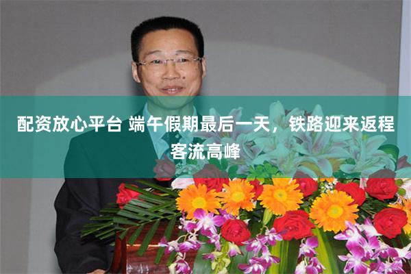 配资放心平台 端午假期最后一天,铁路迎来返程客流高峰