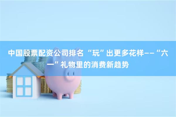 中国股票配资公司排名 “玩”出更多花样——“六一”礼物里的消费新趋势
