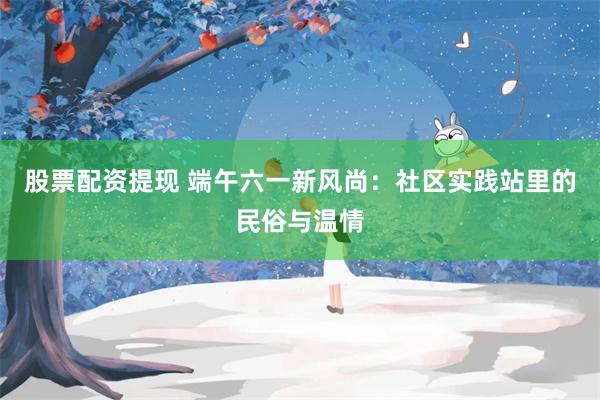 股票配资提现 端午六一新风尚：社区实践站里的民俗与温情