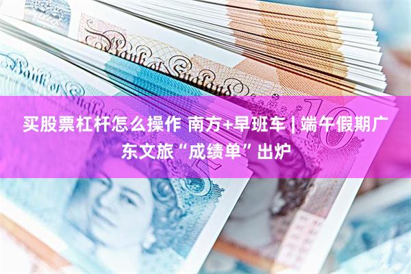 买股票杠杆怎么操作 南方+早班车 | 端午假期广东文旅“成绩单”出炉