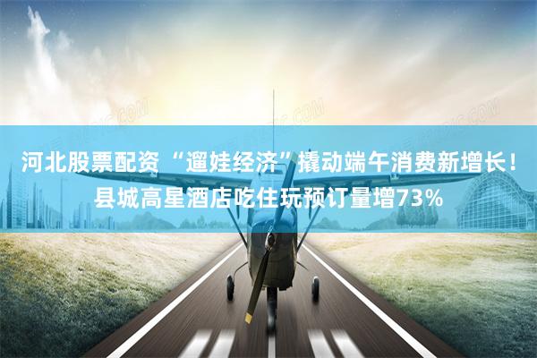 河北股票配资 “遛娃经济”撬动端午消费新增长!县城高星酒店吃住玩预订量增73%