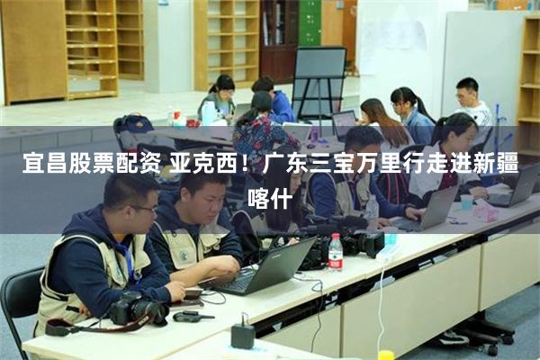 宜昌股票配资 亚克西！广东三宝万里行走进新疆喀什