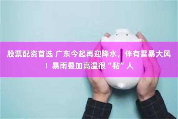 股票配资首选 广东今起再迎降水,伴有雷暴大风!暴雨叠加高温很“黏”人