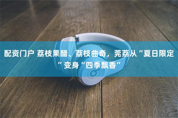 配资门户 荔枝果醋、荔枝曲奇,莞荔从“夏日限定”变身“四季飘香”