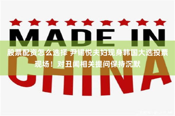 股票配资怎么选择 尹锡悦夫妇现身韩国大选投票现场！对丑闻相关提问保持沉默