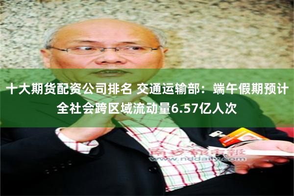 十大期货配资公司排名 交通运输部：端午假期预计全社会跨区域流动量6.57亿人次