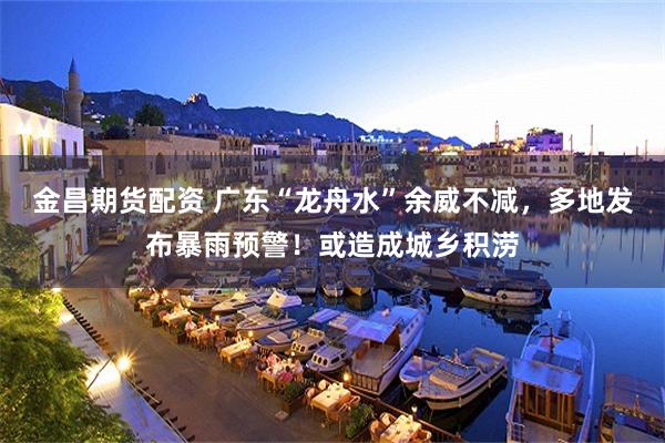 金昌期货配资 广东“龙舟水”余威不减,多地发布暴雨预警!或造成城乡积涝
