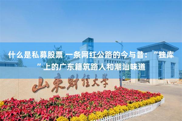 什么是私募股票 一条网红公路的今与昔：“独库”上的广东籍筑路人和潮汕味道