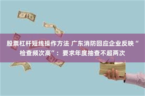 股票杠杆短线操作方法 广东消防回应企业反映“检查频次高”：要求年度抽查不超两次