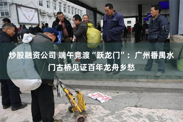 炒股融资公司 端午竞渡“跃龙门”：广州番禺水门古桥见证百年龙舟乡愁