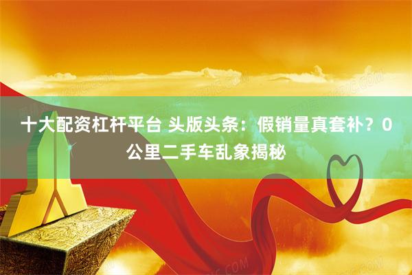 十大配资杠杆平台 头版头条:假销量真套补?0公里二手车乱象揭秘