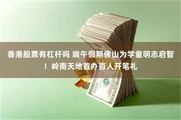 香港股票有杠杆吗 端午假期佛山为学童明志启智！岭南天地首办百人开笔礼