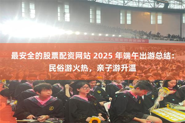 最安全的股票配资网站 2025 年端午出游总结：民俗游火热，亲子游升温