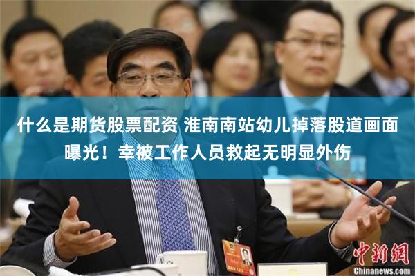什么是期货股票配资 淮南南站幼儿掉落股道画面曝光！幸被工作人员救起无明显外伤