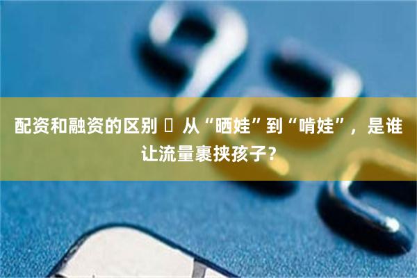 配资和融资的区别 ​从“晒娃”到“啃娃”，是谁让流量裹挟孩子？
