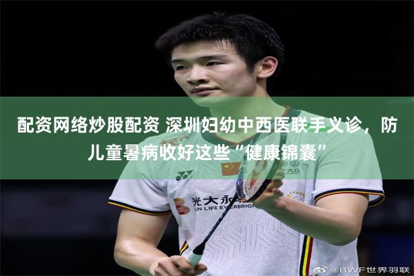 配资网络炒股配资 深圳妇幼中西医联手义诊，防儿童暑病收好这些“健康锦囊”