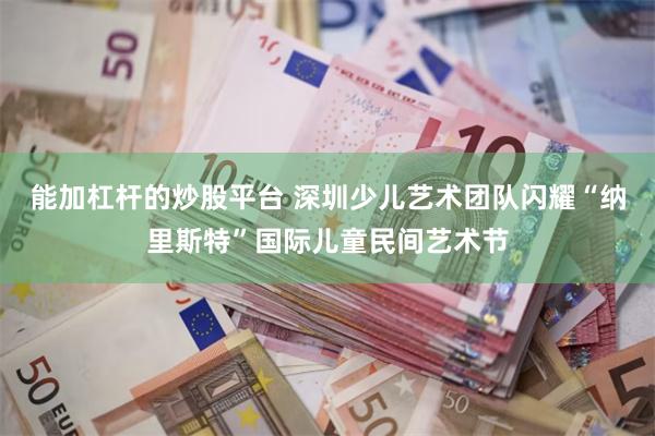能加杠杆的炒股平台 深圳少儿艺术团队闪耀“纳里斯特”国际儿童民间艺术节