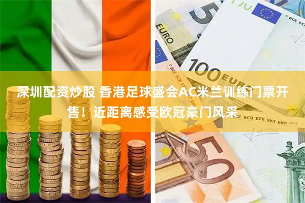 深圳配资炒股 香港足球盛会AC米兰训练门票开售！近距离感受欧冠豪门风采
