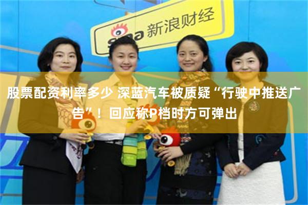 股票配资利率多少 深蓝汽车被质疑“行驶中推送广告”！回应称P档时方可弹出