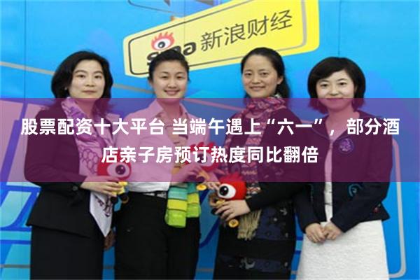 股票配资十大平台 当端午遇上“六一”，部分酒店亲子房预订热度同比翻倍