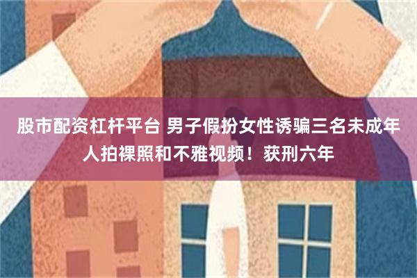 股市配资杠杆平台 男子假扮女性诱骗三名未成年人拍裸照和不雅视频！获刑六年