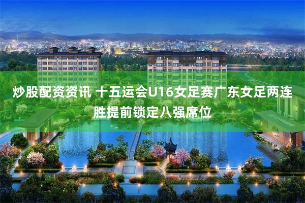 炒股配资资讯 十五运会U16女足赛广东女足两连胜提前锁定八强席位