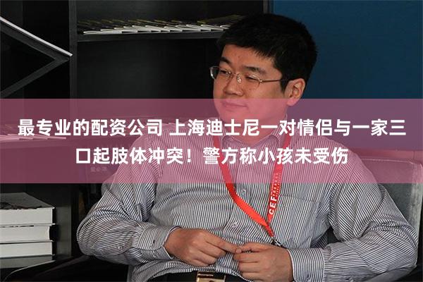 最专业的配资公司 上海迪士尼一对情侣与一家三口起肢体冲突！警方称小孩未受伤