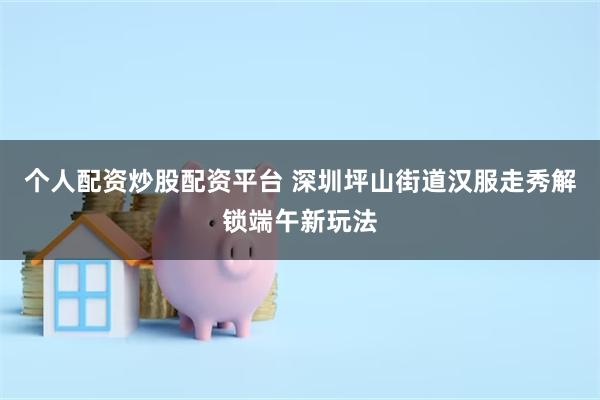 个人配资炒股配资平台 深圳坪山街道汉服走秀解锁端午新玩法