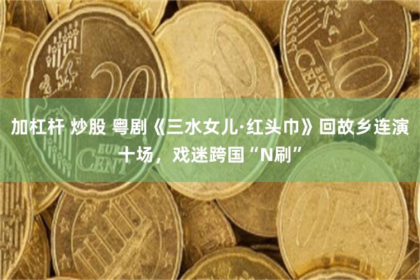 加杠杆 炒股 粤剧《三水女儿·红头巾》回故乡连演十场，戏迷跨国“N刷”