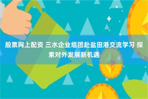 股票网上配资 三水企业组团赴盐田港交流学习 探索对外发展新机遇