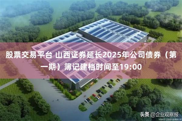 股票交易平台 山西证券延长2025年公司债券（第一期）簿记建档时间至19:00