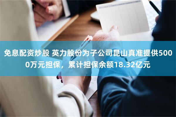免息配资炒股 英力股份为子公司昆山真准提供5000万元担保，累计担保余额18.32亿元