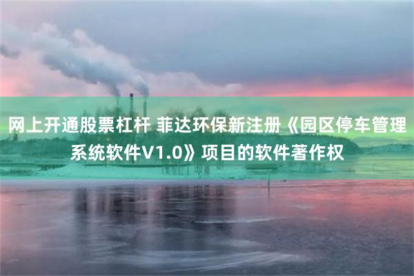 网上开通股票杠杆 菲达环保新注册《园区停车管理系统软件V1.0》项目的软件著作权