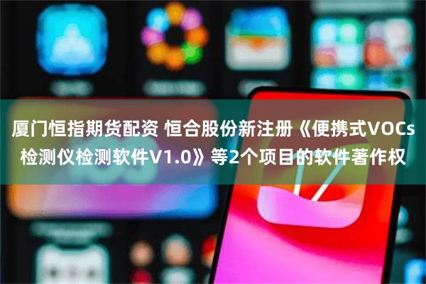 厦门恒指期货配资 恒合股份新注册《便携式VOCs检测仪检测软件V1.0》等2个项目的软件著作权