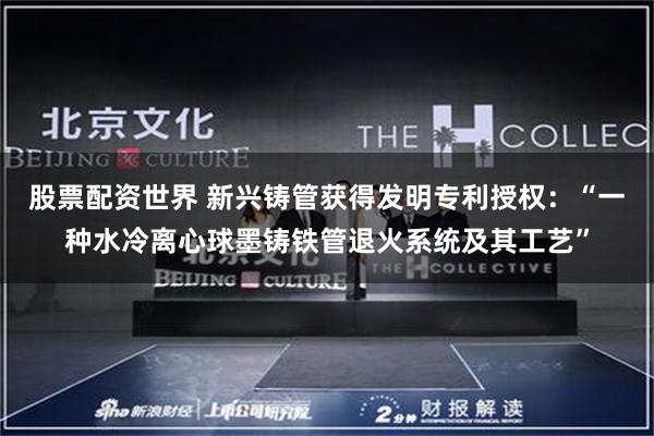 股票配资世界 新兴铸管获得发明专利授权：“一种水冷离心球墨铸铁管退火系统及其工艺”