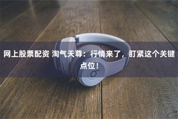 网上股票配资 淘气天尊：行情来了，盯紧这个关键点位！