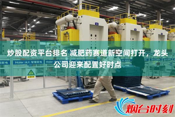炒股配资平台排名 减肥药赛道新空间打开，龙头公司迎来配置好时点