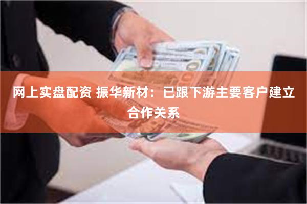 网上实盘配资 振华新材：已跟下游主要客户建立合作关系
