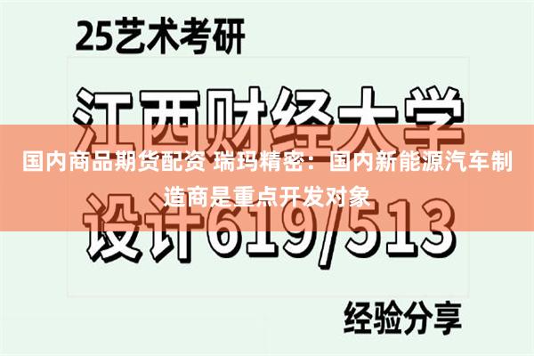 国内商品期货配资 瑞玛精密：国内新能源汽车制造商是重点开发对象