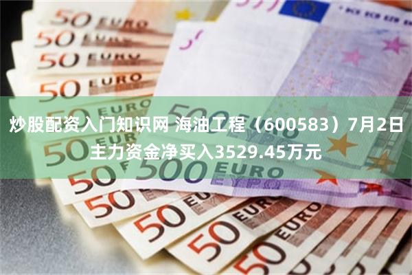 炒股配资入门知识网 海油工程（600583）7月2日主力资金净买入3529.45万元
