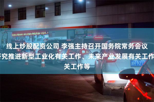 线上炒股配资公司 李强主持召开国务院常务会议 研究推进新型工业化有关工作、未来产业发展有关工作等