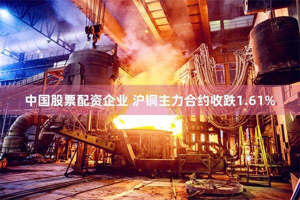中国股票配资企业 沪铜主力合约收跌1.61%