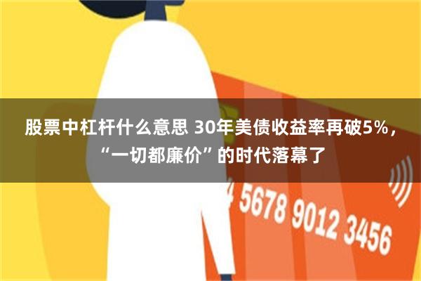 股票中杠杆什么意思 30年美债收益率再破5%，“一切都廉价”的时代落幕了